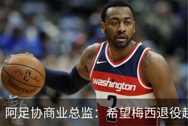 阿足协商业总监：希望梅西退役越晚越好，我们已提前几年进行规划