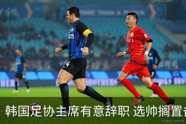 韩国足协主席有意辞职 选帅搁置备战亚洲杯亦受阻